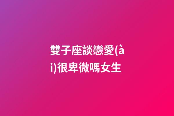 雙子座談戀愛(ài)很卑微嗎女生-第1張-星座運(yùn)勢(shì)-玄機(jī)派