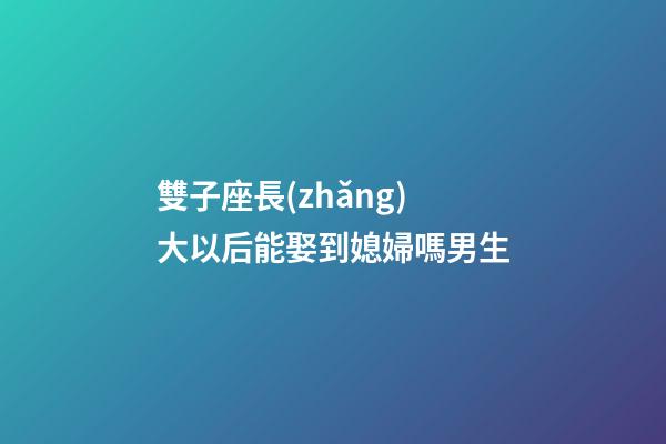 雙子座長(zhǎng)大以后能娶到媳婦嗎男生