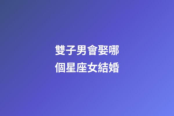 雙子男會娶哪個星座女結婚-第1張-星座運勢-玄機派