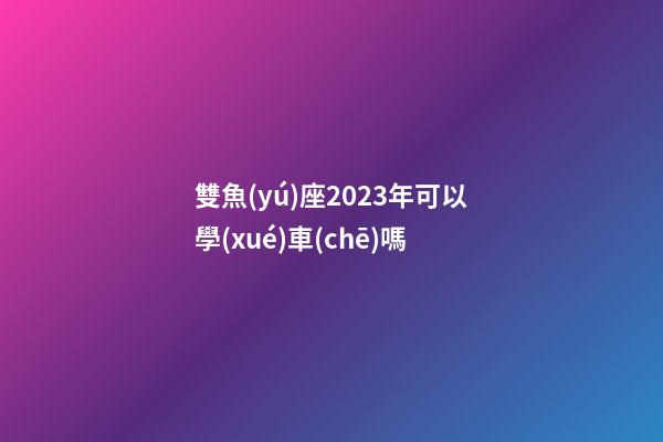 雙魚(yú)座2023年可以學(xué)車(chē)嗎-第1張-星座運(yùn)勢(shì)-玄機(jī)派