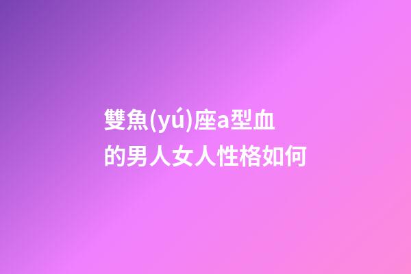 雙魚(yú)座a型血的男人女人性格如何-第1張-星座運(yùn)勢(shì)-玄機(jī)派