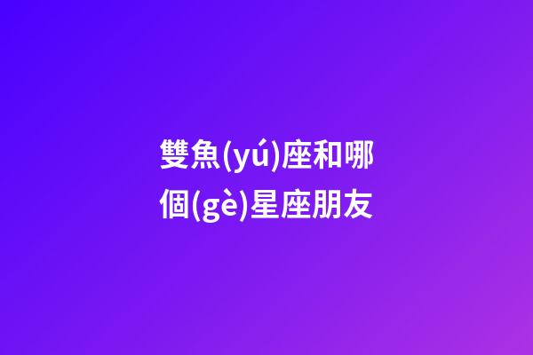 雙魚(yú)座和哪個(gè)星座朋友-第1張-星座運(yùn)勢(shì)-玄機(jī)派