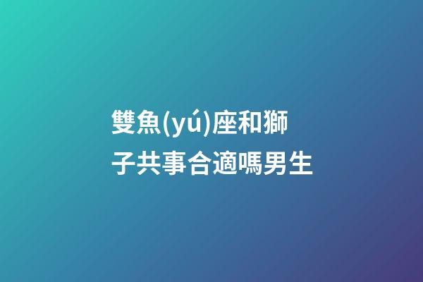 雙魚(yú)座和獅子共事合適嗎男生-第1張-星座運(yùn)勢(shì)-玄機(jī)派