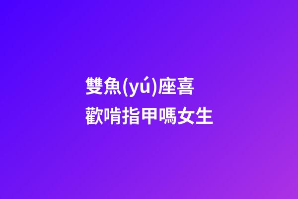 雙魚(yú)座喜歡啃指甲嗎女生