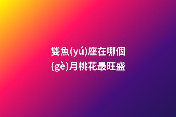 雙魚(yú)座在哪個(gè)月桃花最旺盛-第1張-星座運(yùn)勢(shì)-玄機(jī)派
