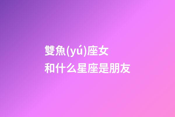 雙魚(yú)座女和什么星座是朋友-第1張-星座運(yùn)勢(shì)-玄機(jī)派
