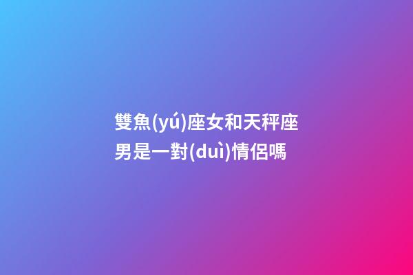雙魚(yú)座女和天秤座男是一對(duì)情侶嗎-第1張-星座運(yùn)勢(shì)-玄機(jī)派