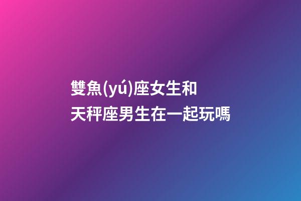 雙魚(yú)座女生和天秤座男生在一起玩嗎-第1張-星座運(yùn)勢(shì)-玄機(jī)派