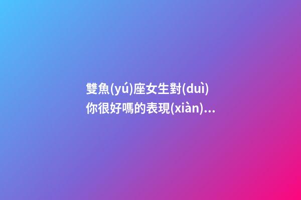 雙魚(yú)座女生對(duì)你很好嗎的表現(xiàn)是-第1張-星座運(yùn)勢(shì)-玄機(jī)派