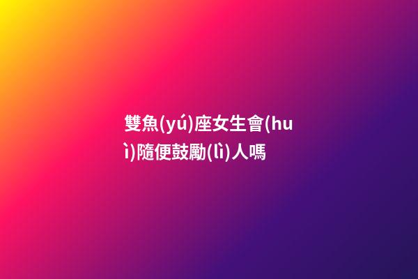 雙魚(yú)座女生會(huì)隨便鼓勵(lì)人嗎-第1張-星座運(yùn)勢(shì)-玄機(jī)派
