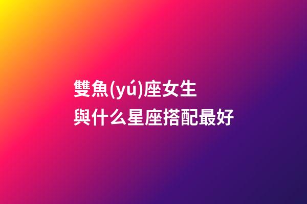雙魚(yú)座女生與什么星座搭配最好-第1張-星座運(yùn)勢(shì)-玄機(jī)派