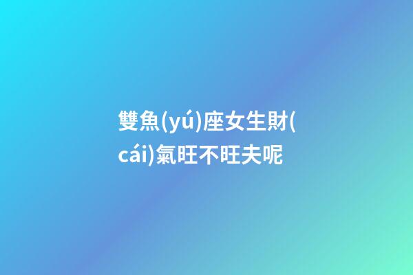 雙魚(yú)座女生財(cái)氣旺不旺夫呢