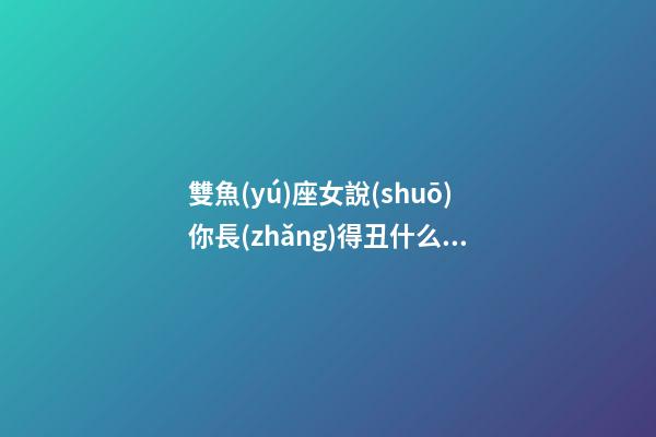 雙魚(yú)座女說(shuō)你長(zhǎng)得丑什么意思-第1張-星座運(yùn)勢(shì)-玄機(jī)派