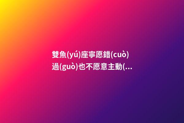 雙魚(yú)座寧愿錯(cuò)過(guò)也不愿意主動(dòng)的人是什么-第1張-星座運(yùn)勢(shì)-玄機(jī)派