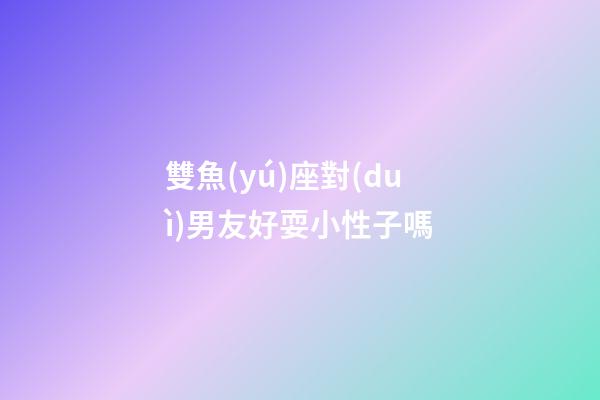 雙魚(yú)座對(duì)男友好耍小性子嗎-第1張-星座運(yùn)勢(shì)-玄機(jī)派