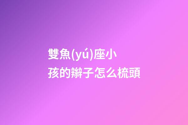 雙魚(yú)座小孩的辮子怎么梳頭