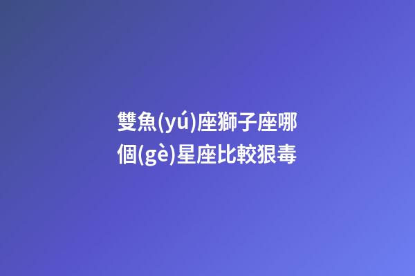雙魚(yú)座獅子座哪個(gè)星座比較狠毒-第1張-星座運(yùn)勢(shì)-玄機(jī)派