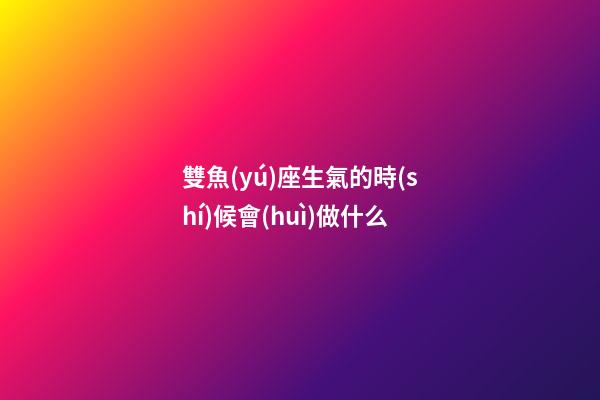 雙魚(yú)座生氣的時(shí)候會(huì)做什么-第1張-星座運(yùn)勢(shì)-玄機(jī)派