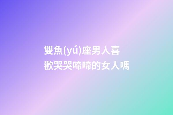 雙魚(yú)座男人喜歡哭哭啼啼的女人嗎-第1張-星座運(yùn)勢(shì)-玄機(jī)派