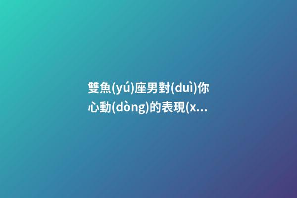 雙魚(yú)座男對(duì)你心動(dòng)的表現(xiàn)有哪些-第1張-星座運(yùn)勢(shì)-玄機(jī)派