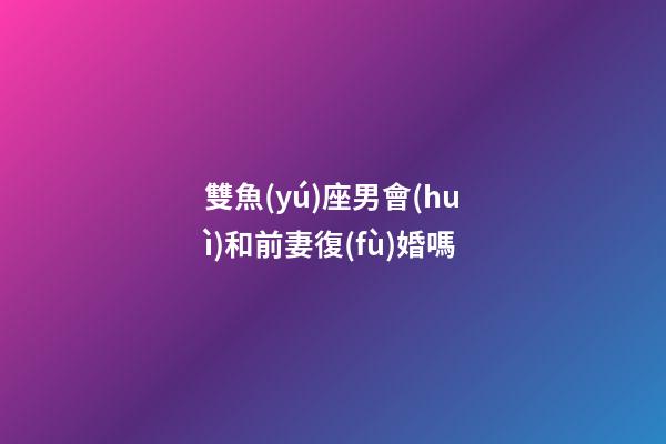 雙魚(yú)座男會(huì)和前妻復(fù)婚嗎-第1張-星座運(yùn)勢(shì)-玄機(jī)派