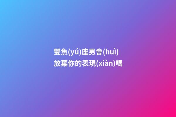 雙魚(yú)座男會(huì)放棄你的表現(xiàn)嗎-第1張-星座運(yùn)勢(shì)-玄機(jī)派