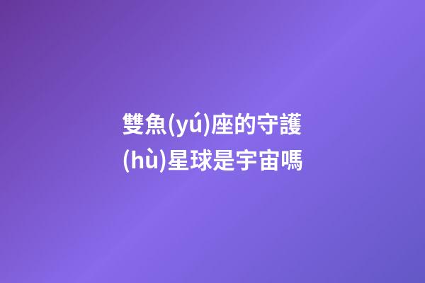 雙魚(yú)座的守護(hù)星球是宇宙嗎-第1張-星座運(yùn)勢(shì)-玄機(jī)派