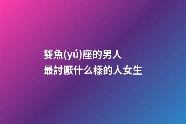 雙魚(yú)座的男人最討厭什么樣的人女生