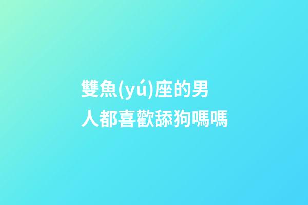 雙魚(yú)座的男人都喜歡舔狗嗎嗎-第1張-星座運(yùn)勢(shì)-玄機(jī)派