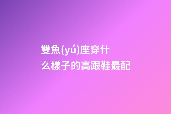雙魚(yú)座穿什么樣子的高跟鞋最配-第1張-星座運(yùn)勢(shì)-玄機(jī)派