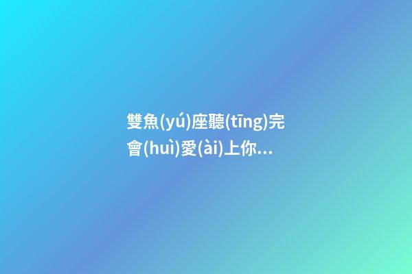 雙魚(yú)座聽(tīng)完會(huì)愛(ài)上你的歌曲嘛是什么歌-第1張-星座運(yùn)勢(shì)-玄機(jī)派