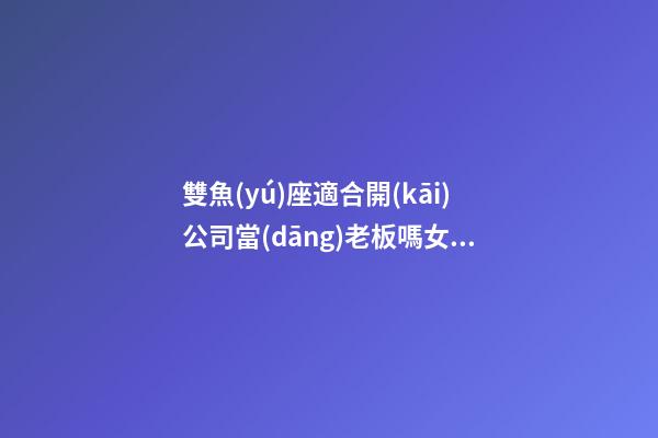 雙魚(yú)座適合開(kāi)公司當(dāng)老板嗎女生-第1張-星座運(yùn)勢(shì)-玄機(jī)派
