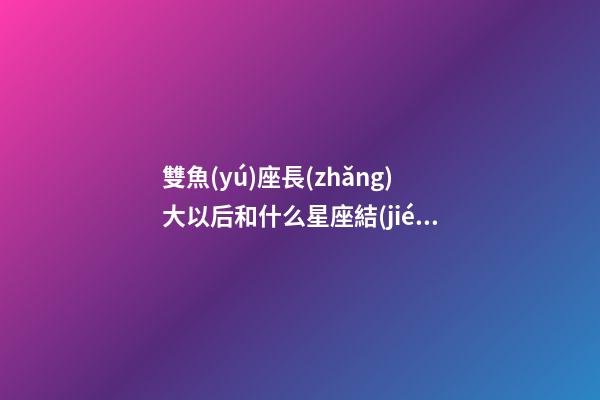 雙魚(yú)座長(zhǎng)大以后和什么星座結(jié)婚合適-第1張-星座運(yùn)勢(shì)-玄機(jī)派