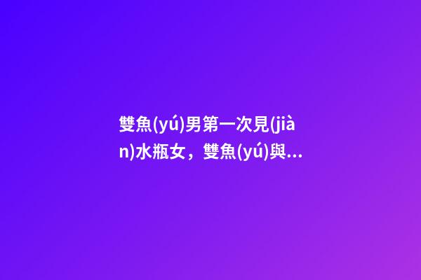 雙魚(yú)男第一次見(jiàn)水瓶女，雙魚(yú)與水瓶的愛(ài)情故事-第1張-觀點(diǎn)-玄機(jī)派
