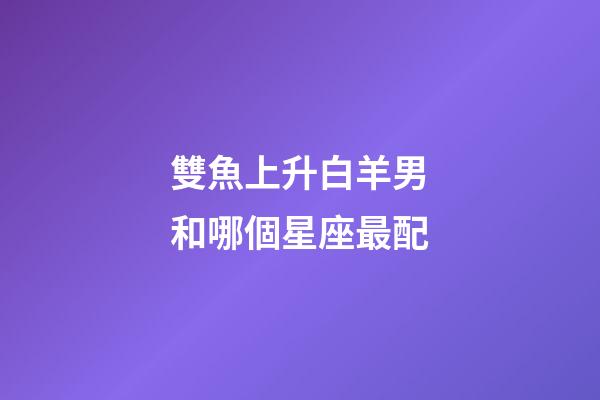 雙魚上升白羊男和哪個星座最配-第1張-星座運勢-玄機派