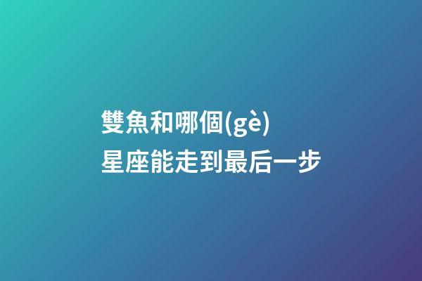 雙魚和哪個(gè)星座能走到最后一步-第1張-星座運(yùn)勢-玄機(jī)派