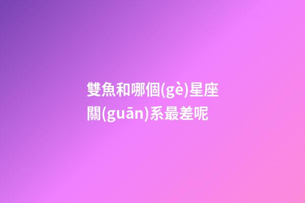 雙魚和哪個(gè)星座關(guān)系最差呢-第1張-星座運(yùn)勢-玄機(jī)派