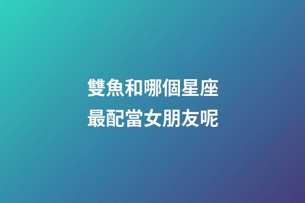 雙魚和哪個星座最配當女朋友呢-第1張-星座運勢-玄機派