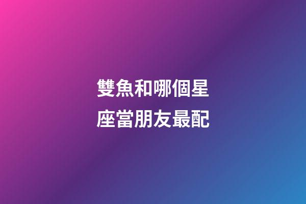雙魚和哪個星座當朋友最配-第1張-星座運勢-玄機派