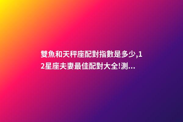 雙魚和天秤座配對指數是多少,12星座夫妻最佳配對大全!測一測你適合跟什么星座在一起-第1張-觀點-玄機派