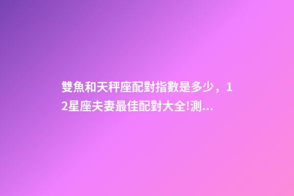 雙魚和天秤座配對指數是多少，12星座夫妻最佳配對大全!測一測你適合跟什么星座在一起-第1張-觀點-玄機派