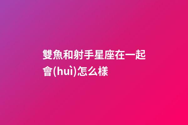雙魚和射手星座在一起會(huì)怎么樣-第1張-星座運(yùn)勢(shì)-玄機(jī)派