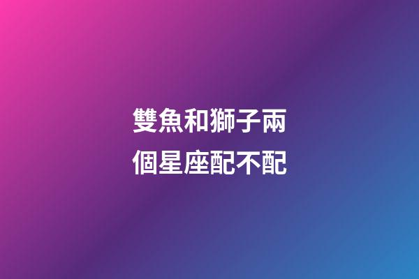 雙魚和獅子兩個星座配不配-第1張-星座運勢-玄機派