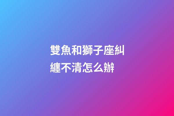 雙魚和獅子座糾纏不清怎么辦-第1張-星座運勢-玄機派