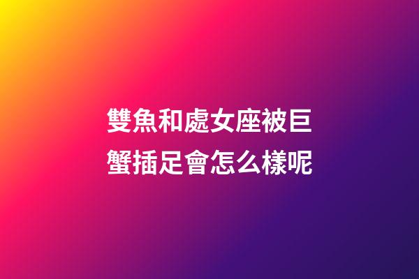 雙魚和處女座被巨蟹插足會怎么樣呢-第1張-星座運勢-玄機派