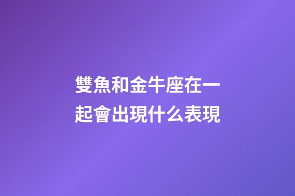 雙魚和金牛座在一起會出現什么表現-第1張-星座運勢-玄機派
