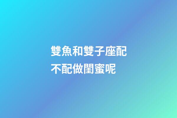 雙魚和雙子座配不配做閨蜜呢-第1張-星座運勢-玄機派
