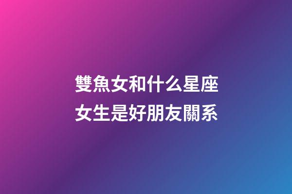 雙魚女和什么星座女生是好朋友關系-第1張-星座運勢-玄機派