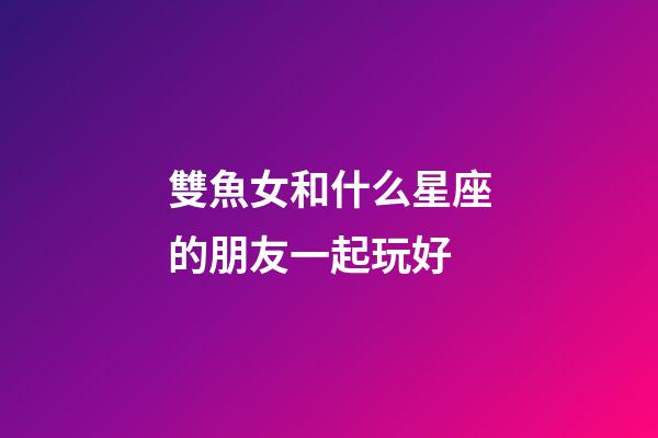 雙魚女和什么星座的朋友一起玩好-第1張-星座運勢-玄機派