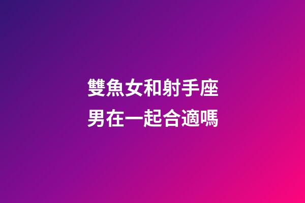 雙魚女和射手座男在一起合適嗎-第1張-星座運勢-玄機派